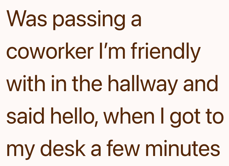 Was passing a coworker I'm friendly with in the hallway and said hello, when I got to my desk a few minutes