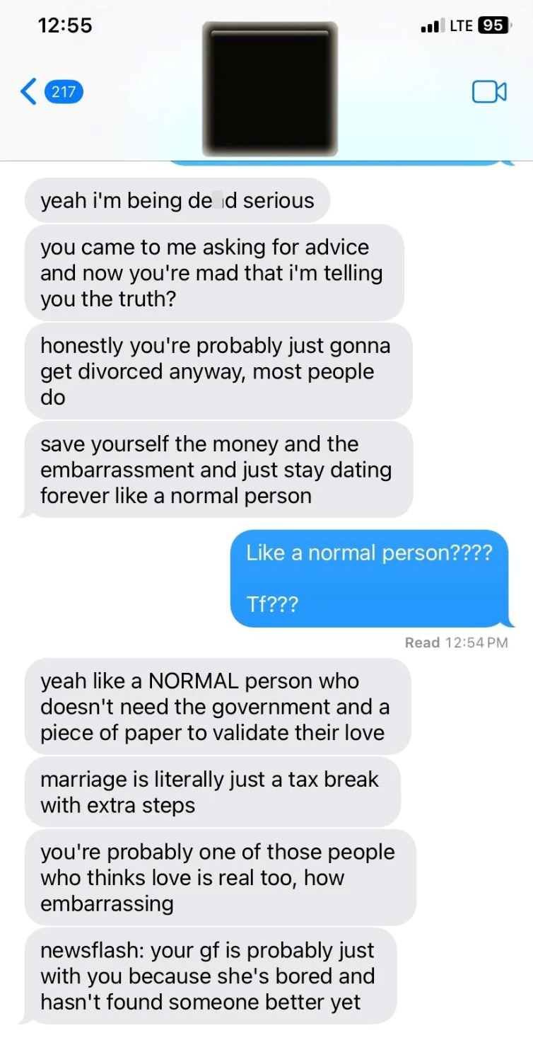 12:55 217 LTE 95 yeah i'm being de d serious you came to me asking for advice and now you're mad that i'm telling you the truth? honestly you're probably just gonna get divorced anyway, most people do save yourself the money and the embarrassment and just stay dating forever like a normal person Like a normal person???? Tf??? yeah like a NORMAL person who doesn't need the government and a piece of paper to validate their love marriage is literally just a tax break with extra steps you're probabl