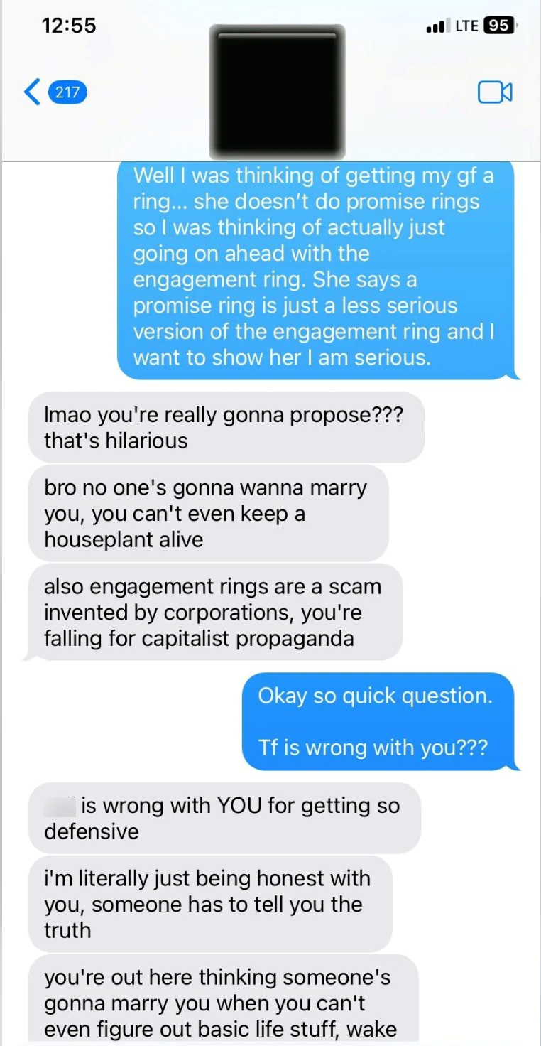 12:55 217 LTE 95 Well I was thinking of getting my gf a ring... she doesn't do promise rings so I was thinking of actually just going on ahead with the engagement ring. She says a promise ring is just a less serious version of the engagement ring and I want to show her I am serious. Imao you're really gonna propose??? that's hilarious bro no one's gonna wanna marry you, you can't even keep a houseplant alive also engagement rings are a scam invented by corporations, you're falling for capitalist