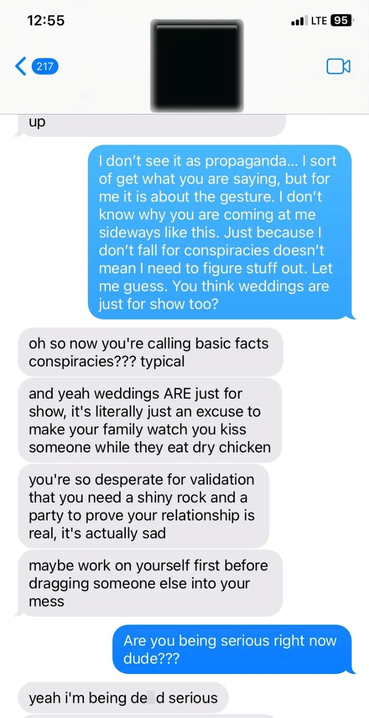 12:55 LTE 95 217 up I don't see it as propaganda... I sort of get what you are saying, but for me it is about the gesture. I don't know why you are coming at me sideways like this. Just because I don't fall for conspiracies doesn't mean I need to figure stuff out. Let me guess. You think weddings are just for show too? oh so now you're calling basic facts conspiracies??? typical and yeah weddings ARE just for show, it's literally just an excuse to make your family watch you kiss someone while th