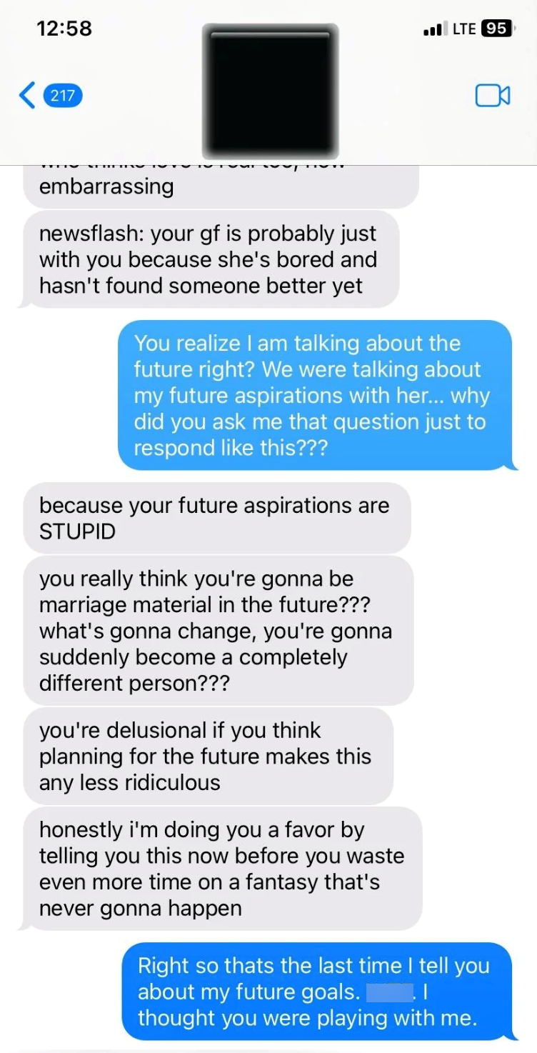 12:58 LTE 95 <217 embarrassing newsflash: your gf is probably just with you because she's bored and hasn't found someone better yet You realize I am talking about the future right? We were talking about my future aspirations with her... why did you ask me that question just to respond like this??? because your future aspirations are STUPID you really think you're gonna be marriage material in the future??? what's gonna change, you're gonna suddenly become a completely different person??? you're