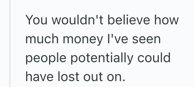 You wouldn't believe how much money I've seen people potentially could have lost out on.