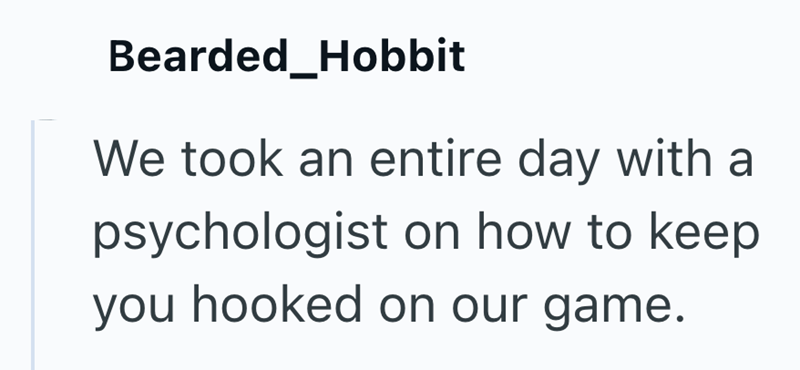 Bearded_Hobbit We took an entire day with a psychologist on how to keep you hooked on our game.