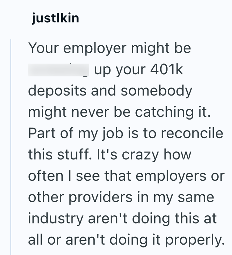 justlkin Your employer might be up your 401k deposits and somebody might never be catching it. Part of my job is to reconcile this stuff. It's crazy how often I see that employers or other providers in my same industry aren't doing this at all or aren't doing it properly.