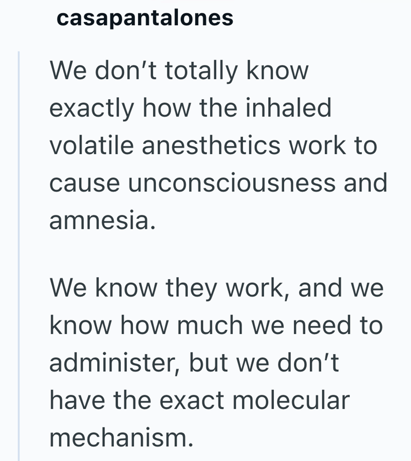 casapantalones We don't totally know exactly how the inhaled volatile anesthetics work to cause unconsciousness and amnesia. We know they work, and we know how much we need to administer, but we don't have the exact molecular mechanism.