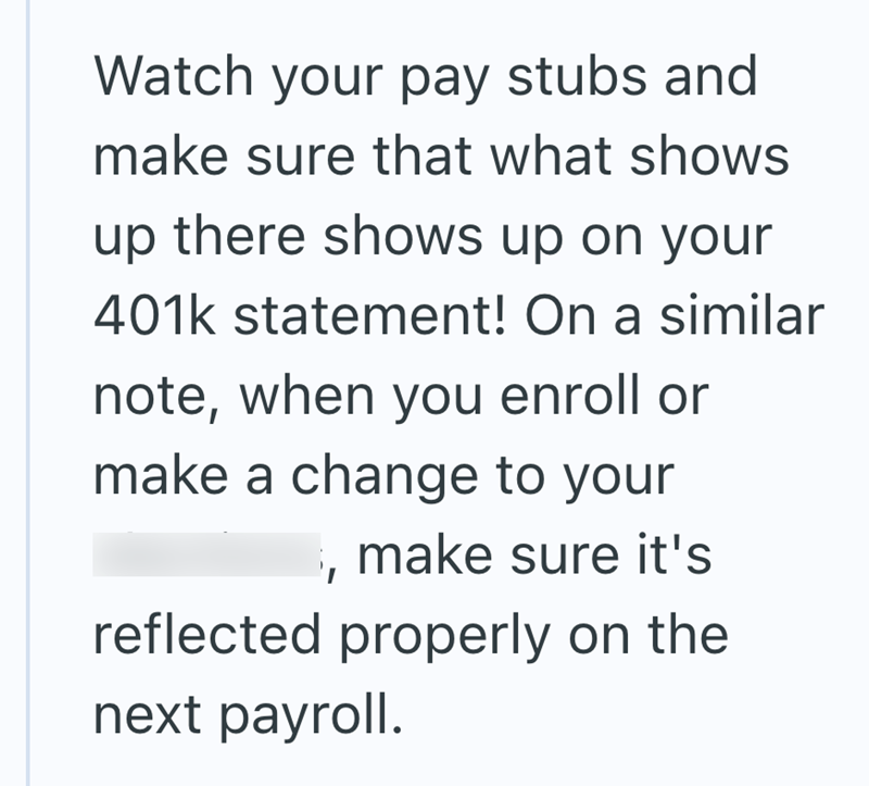 Watch your pay stubs and make sure that what shows up there shows up on your 401k statement! On a similar note, when you enroll or make a change to your make sure it's reflected properly on the next payroll.