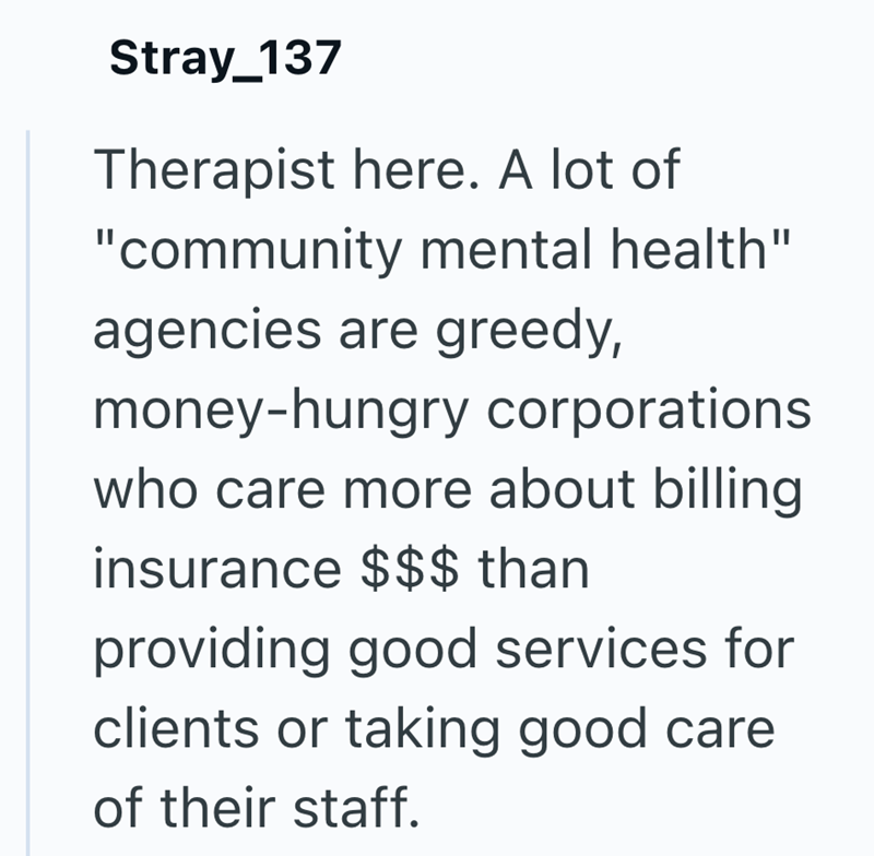 Stray_137 Therapist here. A lot of "community mental health" agencies are greedy, money-hungry corporations who care more about billing insurance $$$ than providing good services for clients or taking good care of their staff.
