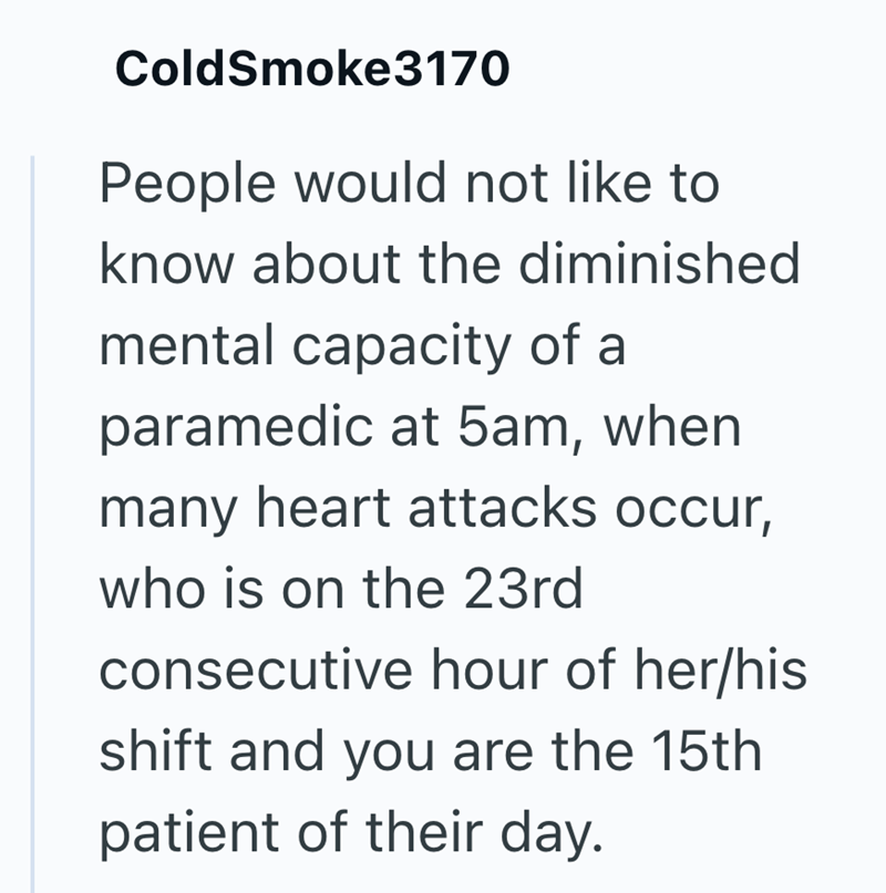 ColdSmoke3170 People would not like to know about the diminished mental capacity of a paramedic at 5am, when many heart attacks occur, who is on the 23rd consecutive hour of her/his shift and you are the 15th patient of their day.