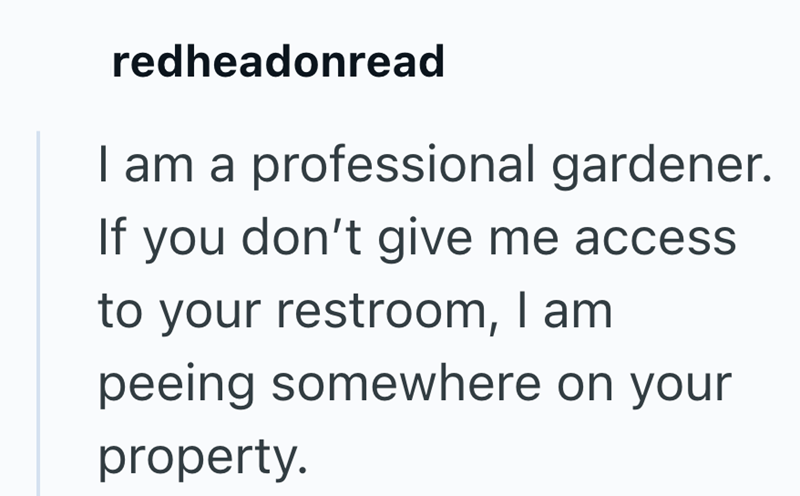 redheadonread I am a professional gardener. If you don't give me access to your restroom, I am peeing somewhere on your property.