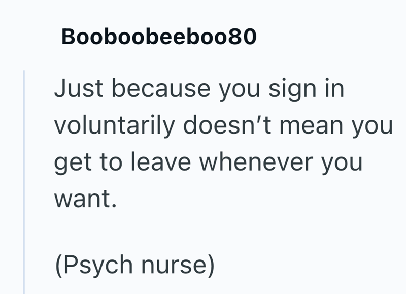 Booboobeebo080 Just because you sign in voluntarily doesn't mean you get to leave whenever you want. (Psych nurse)