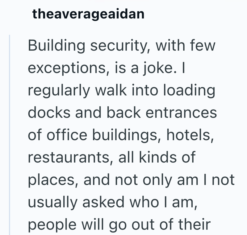 theaverageaidan Building security, with few exceptions, is a joke. I regularly walk into loading docks and back entrances of office buildings, hotels, restaurants, all kinds of places, and not only am I not usually asked who I am, people will go out of their