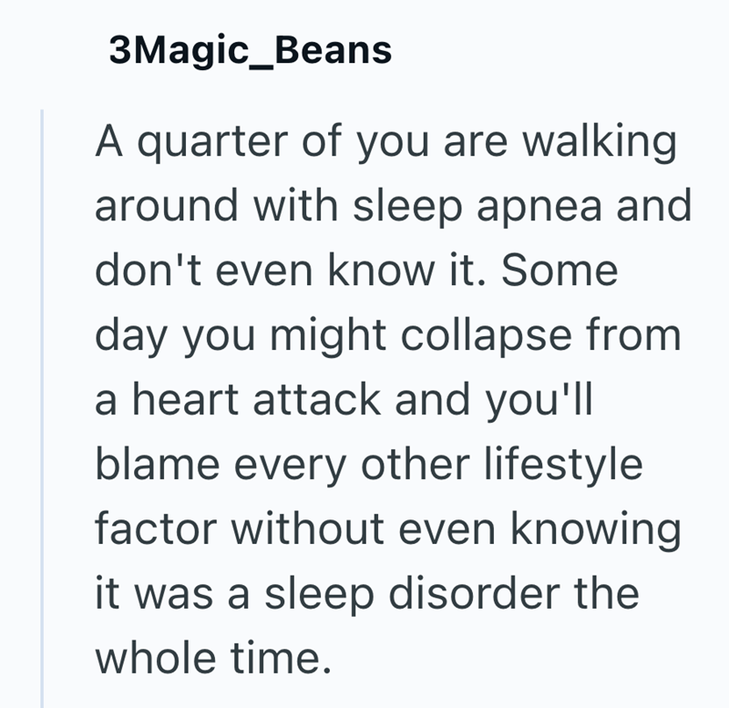 3Magic_Beans A quarter of you are walking around with sleep apnea and don't even know it. Some day you might collapse from a heart attack and you'll blame every other lifestyle factor without even knowing it was a sleep disorder the whole time.