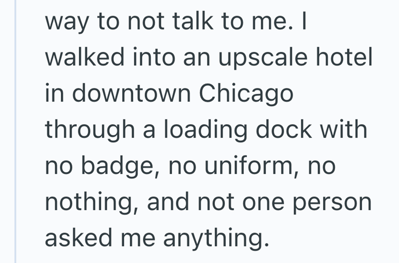 way to not talk to me. I walked into an upscale hotel in downtown Chicago through a loading dock with no badge, no uniform, no nothing, and not one person. asked me anything.