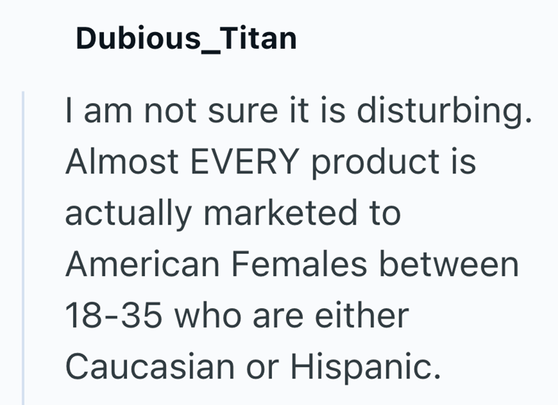 Dubious_Titan I am not sure it is disturbing. Almost EVERY product is actually marketed to American Females between 18-35 who are either Caucasian or Hispanic.