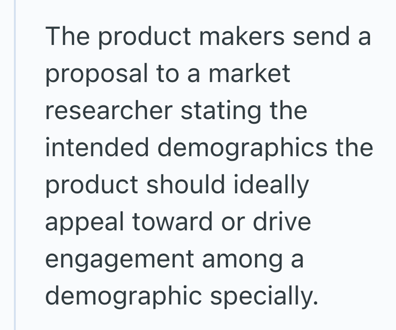 The product makers send a proposal to a market researcher stating the intended demographics the product should ideally appeal toward or drive engagement among a demographic specially.