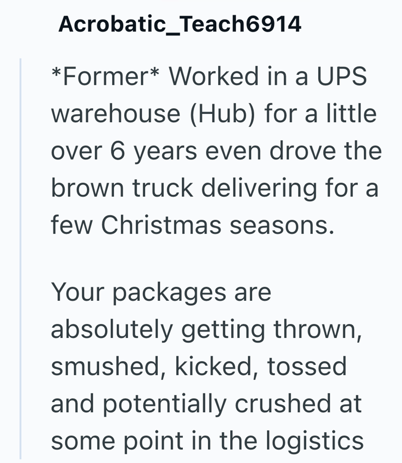 Acrobatic_Teach6914 *Former* Worked in a UPS warehouse (Hub) for a little. over 6 years even drove the brown truck delivering for a few Christmas seasons. Your packages are absolutely getting thrown, smushed, kicked, tossed and potentially crushed at some point in the logistics