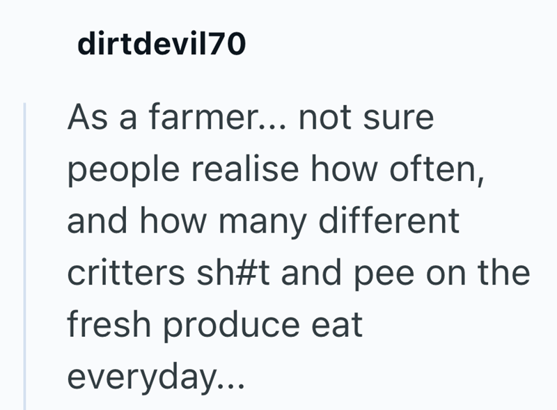 dirtdevil70 As a farmer... not sure people realise how often, and how many different critters sh#t and pee on the fresh produce eat everyday...