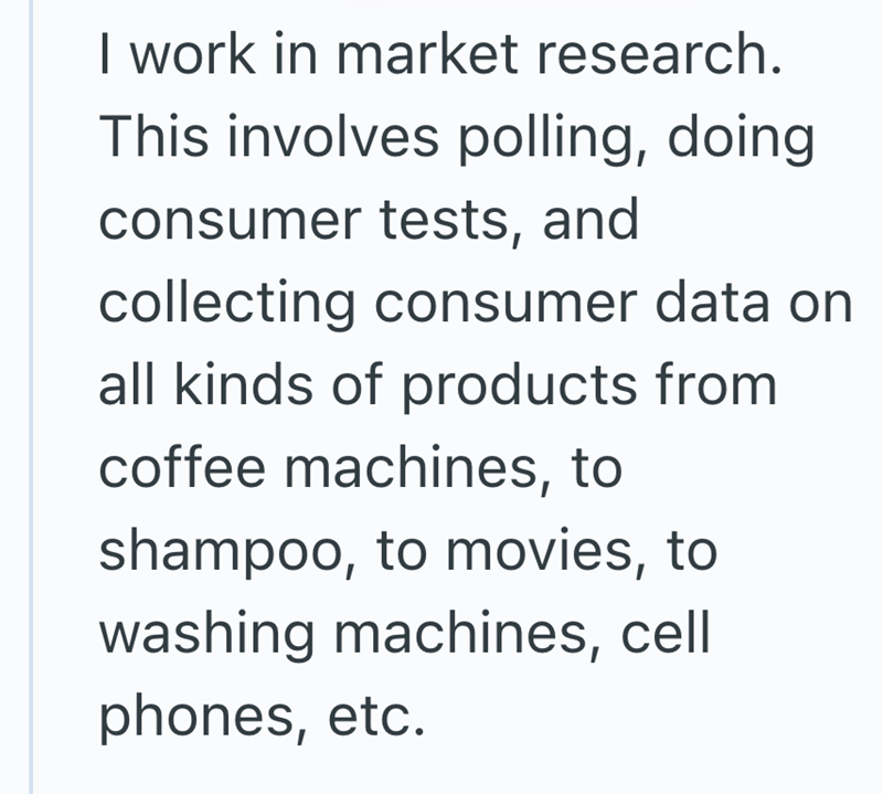 I work in market research. This involves polling, doing consumer tests, and collecting consumer data on all kinds of products from coffee machines, to shampoo, to movies, to washing machines, cell phones, etc.