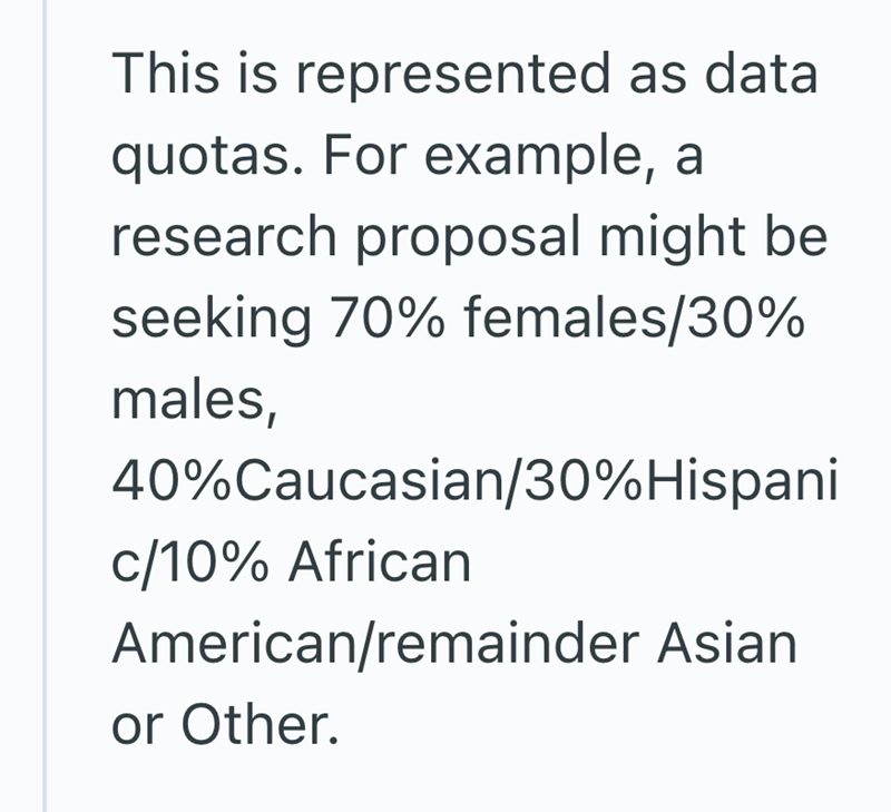 This is represented as data quotas. For example, a research proposal might be seeking 70% females/30% males, 40%Caucasian/30% Hispani c/10% African American/remainder Asian or Other.