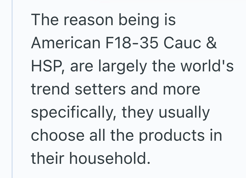 The reason being is American F18-35 Cauc & HSP, are largely the world's trend setters and more specifically, they usually choose all the products in their household.