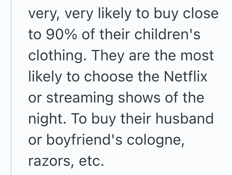 very, very likely to buy close to 90% of their children's clothing. They are the most likely to choose the Netflix or streaming shows of the night. To buy their husband or boyfriend's cologne, razors, etc.