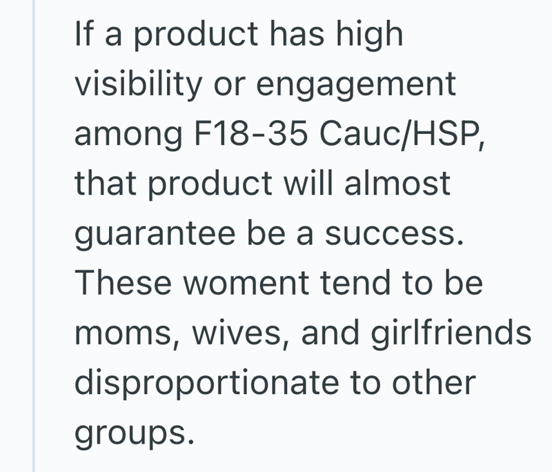 If a product has high visibility or engagement among F18-35 Cauc/HSP, that product will almost guarantee be a success. These woment tend to be moms, wives, and girlfriends disproportionate to other groups.