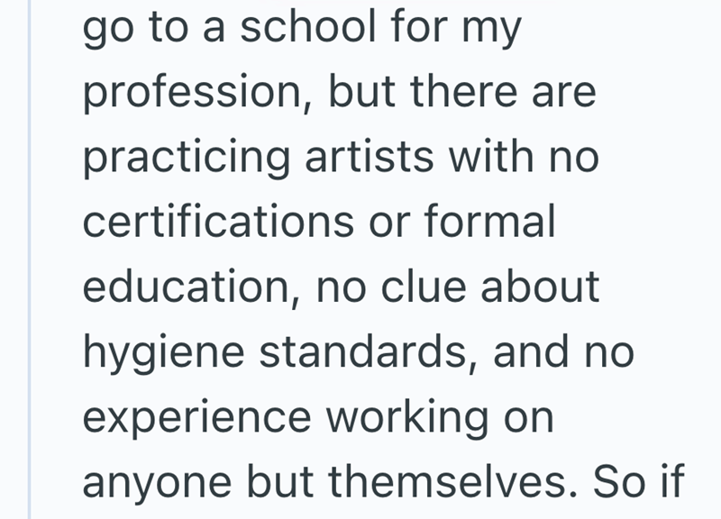 go to a school for my profession, but there are practicing artists with no certifications or formal education, no clue about hygiene standards, and no experience working on anyone but themselves. So if