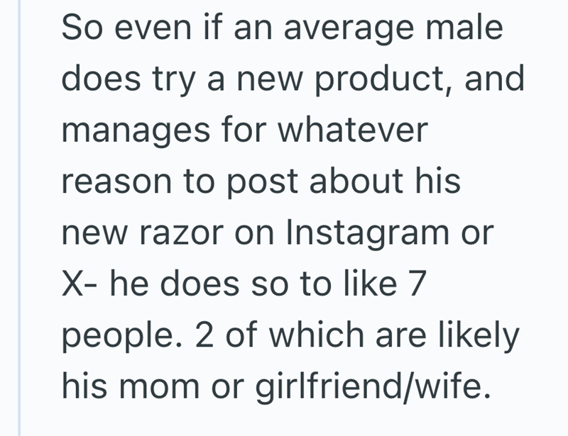 So even if an average male does try a new product, and manages for whatever reason to post about his new razor on Instagram or X- he does so to like 7 people. 2 of which are likely his mom or girlfriend/wife.