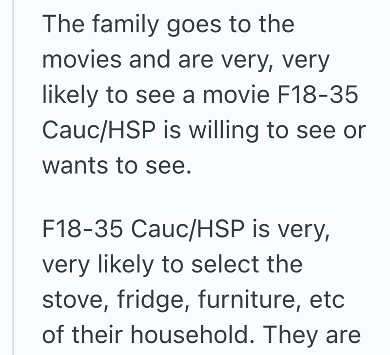 The family goes to the movies and are very, very likely to see a movie F18-35 Cauc/HSP is willing to see or wants to see. F18-35 Cauc/HSP is very, very likely to select the stove, fridge, furniture, etc of their household. They are