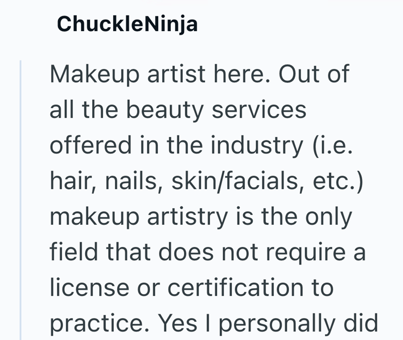 ChuckleNinja Makeup artist here. Out of all the beauty services offered in the industry (i.e. hair, nails, skin/facials, etc.) makeup artistry is the only field that does not require a license or certification to practice. Yes I personally did