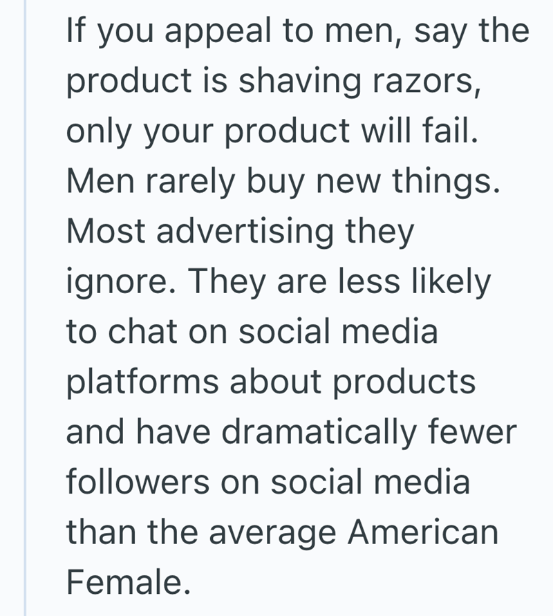 If you appeal to men, say the product is shaving razors, only your product will fail. Men rarely buy new things. Most advertising they ignore. They are less likely to chat on social media platforms about products and have dramatically fewer followers on social media than the average American Female.
