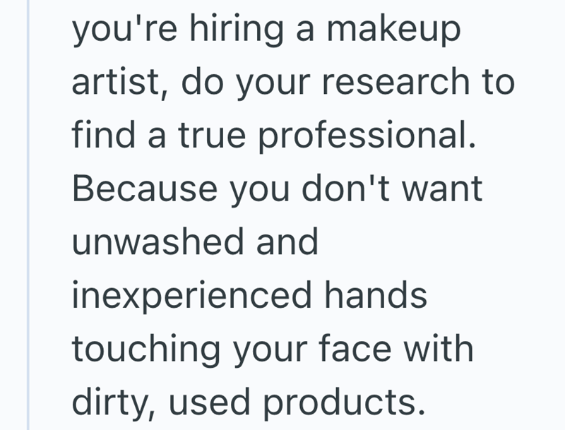 you're hiring a makeup artist, do your research to find a true professional. Because you don't want unwashed and inexperienced hands. touching your face with dirty, used products.