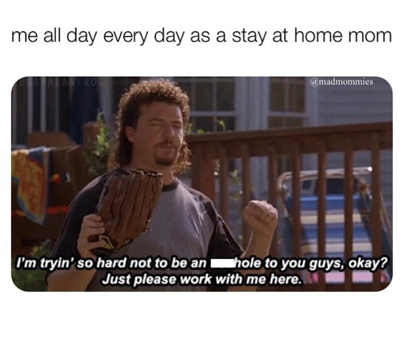 me all day every day as a stay at home mom. @madmommies I'm tryin' so hard not to be an hole to you guys, okay? Just please work with me here.