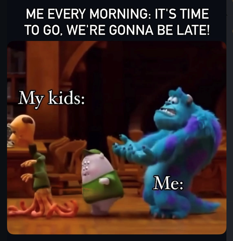 ME EVERY MORNING: IT'S TIME TO GO, WE'RE GONNA BE LATE! My kids: Me: