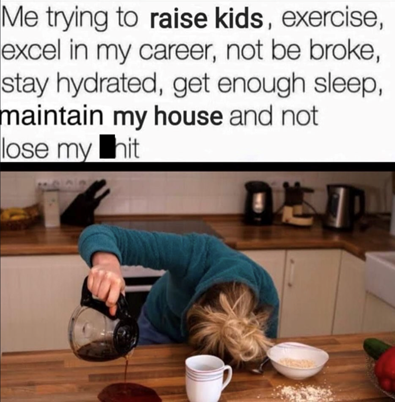 Me trying to raise kids, exercise, excel in my career, not be broke, stay hydrated, get enough sleep, maintain my house and not lose my hit
