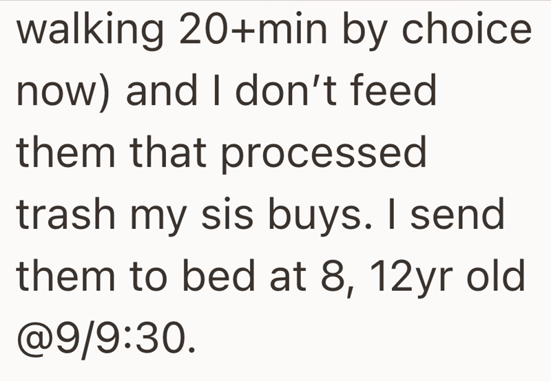 walking 20+min by choice now) and I don't feed them that processed trash my sis buys. I send them to bed at 8, 12yr old @9/9:30.
