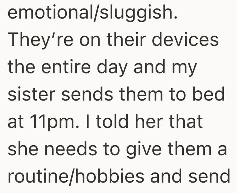 emotional/sluggish. They're on their devices the entire day and my sister sends them to bed at 11pm. I told her that she needs to give them a routine/hobbies and send