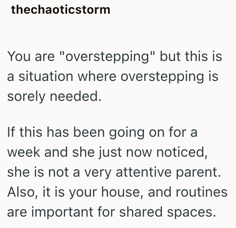 thechaoticstorm You are "overstepping" but this is a situation where overstepping is sorely needed. If this has been going on for a week and she just now noticed, she is not a very attentive parent. Also, it is your house, and routines are important for shared spaces.