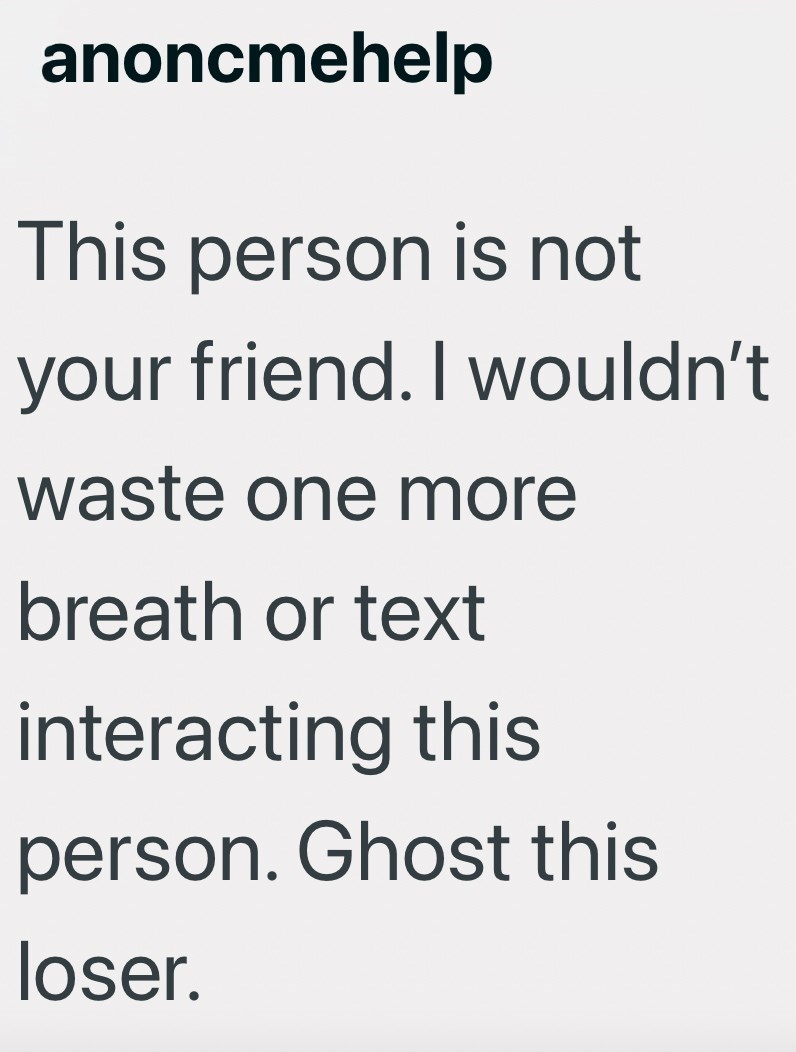anoncmehelp This person is not your friend. I wouldn't waste one more breath or text interacting this person. Ghost this loser.