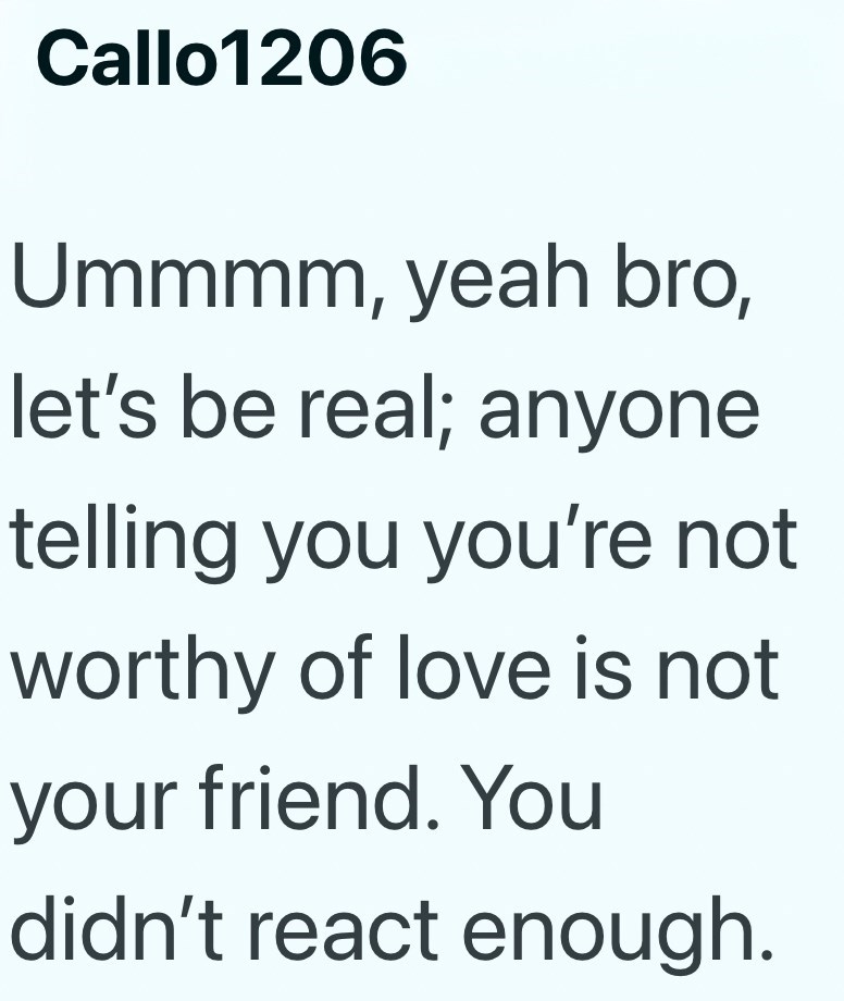 Callo1206 Ummmm, yeah bro, let's be real; anyone telling you you're not worthy of love is not your friend. You didn't react enough.