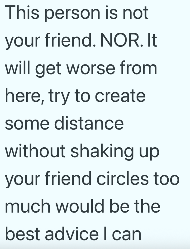 This person is not your friend. NOR. It will get worse from here, try to create some distance without shaking up your friend circles too much would be the best advice I can