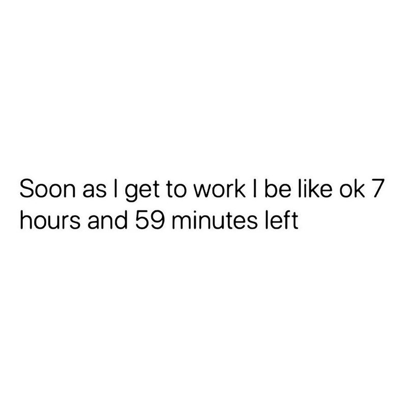 Soon as I get to work I be like ok 7 hours and 59 minutes left