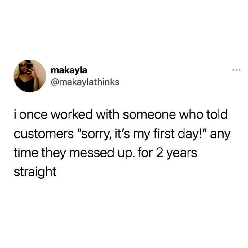makayla @makaylathinks i once worked with someone who told customers "sorry, it's my first day!" any time they messed up. for 2 years straight
