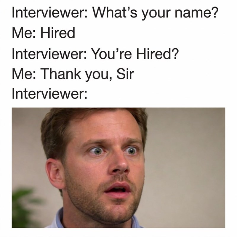 Interviewer: What's your name? Me: Hired Interviewer: You're Hired? Me: Thank you, Sir Interviewer: