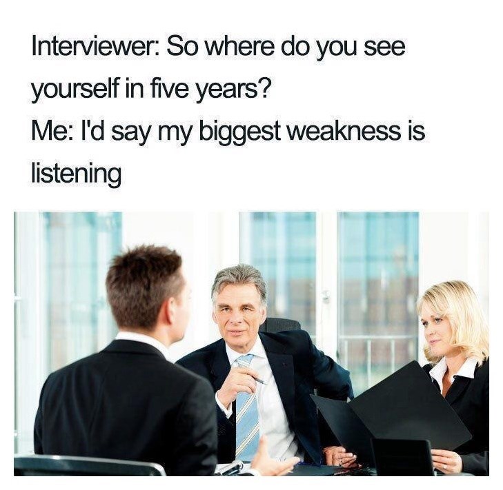 Interviewer: So where do you see yourself in five years? Me: I'd say my biggest weakness is listening