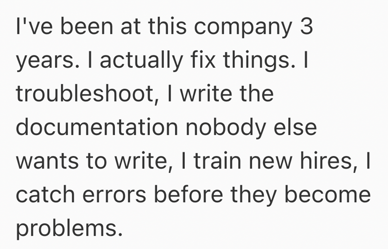 I've been at this company 3 years. I actually fix things. I troubleshoot, I write the documentation nobody else wants to write, I train new hires, I catch errors before they become problems.