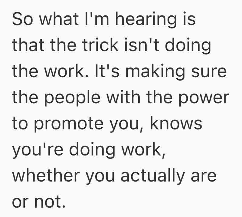 So what I'm hearing is that the trick isn't doing the work. It's making sure the people with the power to promote you, knows you're doing work, whether you actually are or not.