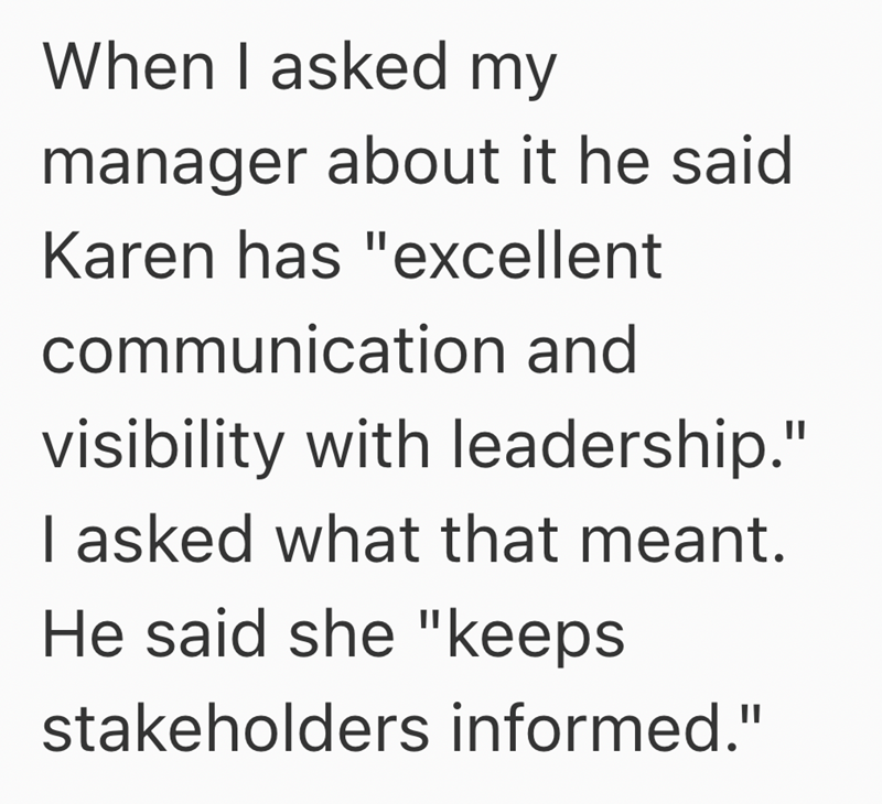 When I asked my manager about it he said Karen has "excellent communication and visibility with leadership." I asked what that meant. He said she "keeps stakeholders informed."