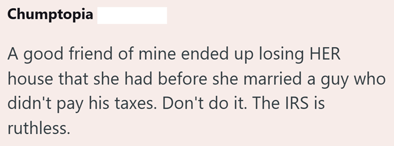 Chumptopia A good friend of mine ended up losing HER house that she had before she married a guy who didn't pay his taxes. Don't do it. The IRS is ruthless.