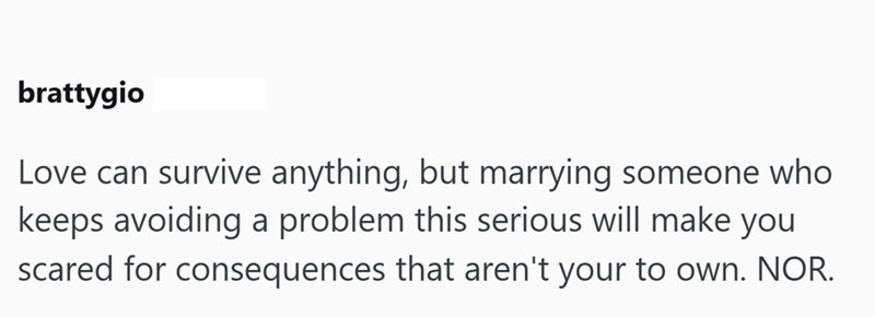 brattygio Love can survive anything, but marrying someone who keeps avoiding a problem this serious will make you scared for consequences that aren't your to own. NOR.